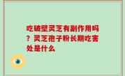 吃破壁灵芝有副作用吗？灵芝孢子粉长期吃害处是什么