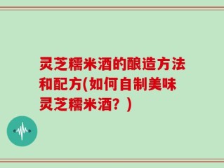 灵芝糯米酒的酿造方法和配方(如何自制美味灵芝糯米酒？)