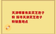 天津哪里有卖灵芝孢子粉 探寻天津灵芝孢子粉销售地点