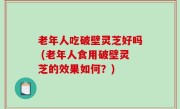 老年人吃破壁灵芝好吗 (老年人食用破壁灵芝的效果如何？)