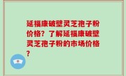 延福康破壁灵芝孢子粉价格？了解延福康破壁灵芝孢子粉的市场价格？