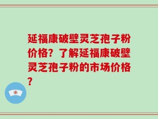 延福康破壁灵芝孢子粉价格？了解延福康破壁灵芝孢子粉的市场价格？