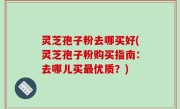 灵芝孢子粉去哪买好(灵芝孢子粉购买指南：去哪儿买最优质？)