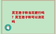 灵芝孢子粉当花肥行吗？灵芝孢子粉可以浇花吗