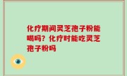 化疗期间灵芝孢子粉能喝吗？化疗时能吃灵芝孢子粉吗