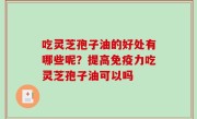 吃灵芝孢子油的好处有哪些呢？提高免疫力吃灵芝孢子油可以吗