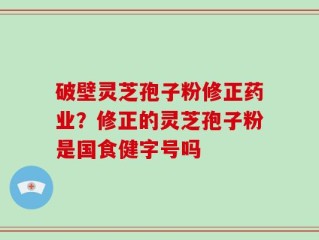 破壁灵芝孢子粉修正药业？修正的灵芝孢子粉是国食健字号吗