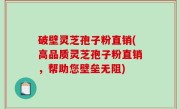 破壁灵芝孢子粉直销(高品质灵芝孢子粉直销，帮助您壁垒无阻)