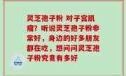 灵芝孢子粉 对子宫肌瘤？听说灵芝孢子粉非常好，身边的好多朋友都在吃，想问问灵芝孢子粉究竟有多好