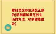 霍斛灵芝养生汤怎么熬的(熬制霍斛灵芝养生汤的方法，尽享健康益处)