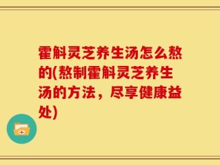 霍斛灵芝养生汤怎么熬的(熬制霍斛灵芝养生汤的方法，尽享健康益处)