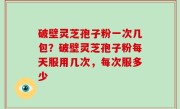 破壁灵芝孢子粉一次几包？破壁灵芝孢子粉每天服用几次，每次服多少