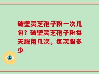 破壁灵芝孢子粉一次几包？破壁灵芝孢子粉每天服用几次，每次服多少