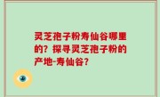 灵芝孢子粉寿仙谷哪里的？探寻灵芝孢子粉的产地-寿仙谷？