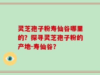灵芝孢子粉寿仙谷哪里的？探寻灵芝孢子粉的产地-寿仙谷？