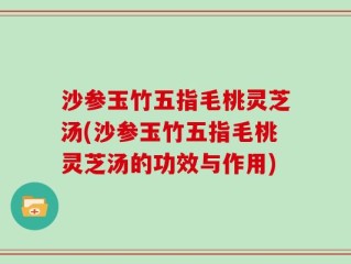 沙参玉竹五指毛桃灵芝汤(沙参玉竹五指毛桃灵芝汤的功效与作用)