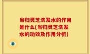 当归灵芝洗发水的作用是什么(当归灵芝洗发水的功效及作用分析)