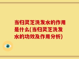 当归灵芝洗发水的作用是什么(当归灵芝洗发水的功效及作用分析)