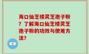 海口仙芝楼灵芝孢子粉？了解海口仙芝楼灵芝孢子粉的功效与使用方法？