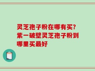 灵芝孢子粉在哪有买？紫一破壁灵芝孢子粉到哪里买最好