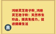 鸿艳灵芝孢子粉_鸿艳灵芝孢子粉：天然养生珍品，提高免疫力，促进健康生活