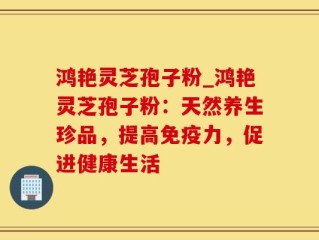 鸿艳灵芝孢子粉_鸿艳灵芝孢子粉：天然养生珍品，提高免疫力，促进健康生活