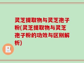 灵芝提取物与灵芝孢子粉(灵芝提取物与灵芝孢子粉的功效与区别解析)