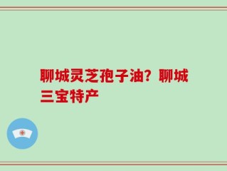 聊城灵芝孢子油？聊城三宝特产
