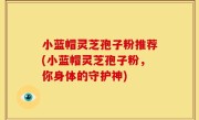 小蓝帽灵芝孢子粉推荐(小蓝帽灵芝孢子粉，你身体的守护神)