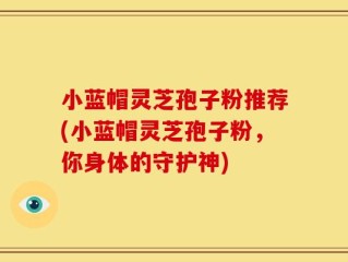 小蓝帽灵芝孢子粉推荐(小蓝帽灵芝孢子粉，你身体的守护神)