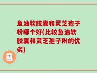 鱼油软胶囊和灵芝孢子粉哪个好(比较鱼油软胶囊和灵芝孢子粉的优劣)