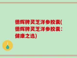 德辉牌灵芝洋参胶囊(德辉牌灵芝洋参胶囊：健康之选)