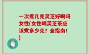 一次煮几克灵芝好喝吗女性(女性喝灵芝茶应该煮多少克？全指南！)