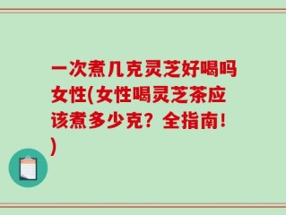 一次煮几克灵芝好喝吗女性(女性喝灵芝茶应该煮多少克？全指南！)