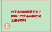六岁小孩能喝灵芝孢子粉吗？六岁小孩能吃灵芝孢子粉吗