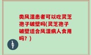 类风湿患者可以吃灵芝孢子破壁吗(灵芝孢子破壁适合风湿病人食用吗？)