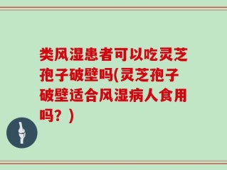 类风湿患者可以吃灵芝孢子破壁吗(灵芝孢子破壁适合风湿病人食用吗？)