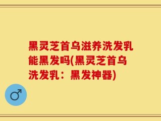 黑灵芝首乌滋养洗发乳能黑发吗(黑灵芝首乌洗发乳：黑发神器)