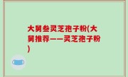 大舅叁灵芝孢子粉(大舅推荐——灵芝孢子粉)