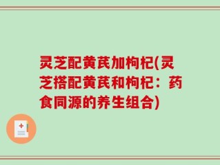灵芝配黄芪加枸杞(灵芝搭配黄芪和枸杞：药食同源的养生组合)