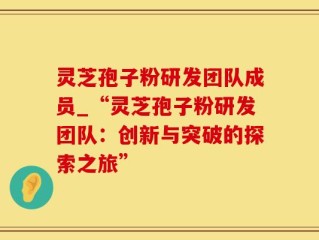 灵芝孢子粉研发团队成员_“灵芝孢子粉研发团队：创新与突破的探索之旅”