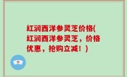 红润西洋参灵芝价格(红润西洋参灵芝，价格优惠，抢购立减！)