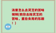 汤里怎么去灵芝的苦味视频(教你去除灵芝的苦味，重拾食用的乐趣！)