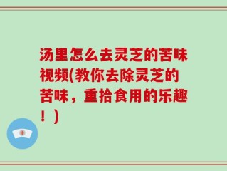汤里怎么去灵芝的苦味视频(教你去除灵芝的苦味，重拾食用的乐趣！)