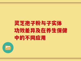 灵芝孢子粉与子实体 功效差异及在养生保健中的不同应用
