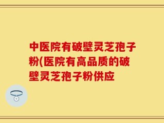 中医院有破壁灵芝孢子粉(医院有高品质的破壁灵芝孢子粉供应