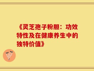 《灵芝孢子粉胆：功效特性及在健康养生中的独特价值》