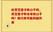吃灵芝孢子粉口干吗_灵芝孢子粉会导致口干吗？探讨其可能的副作用
