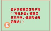 百岁氏破壁灵芝孢子粉(「寿元长者」破壁灵芝孢子粉，健康和长寿的秘诀！)