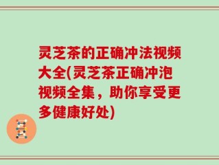 灵芝茶的正确冲法视频大全(灵芝茶正确冲泡视频全集，助你享受更多健康好处)